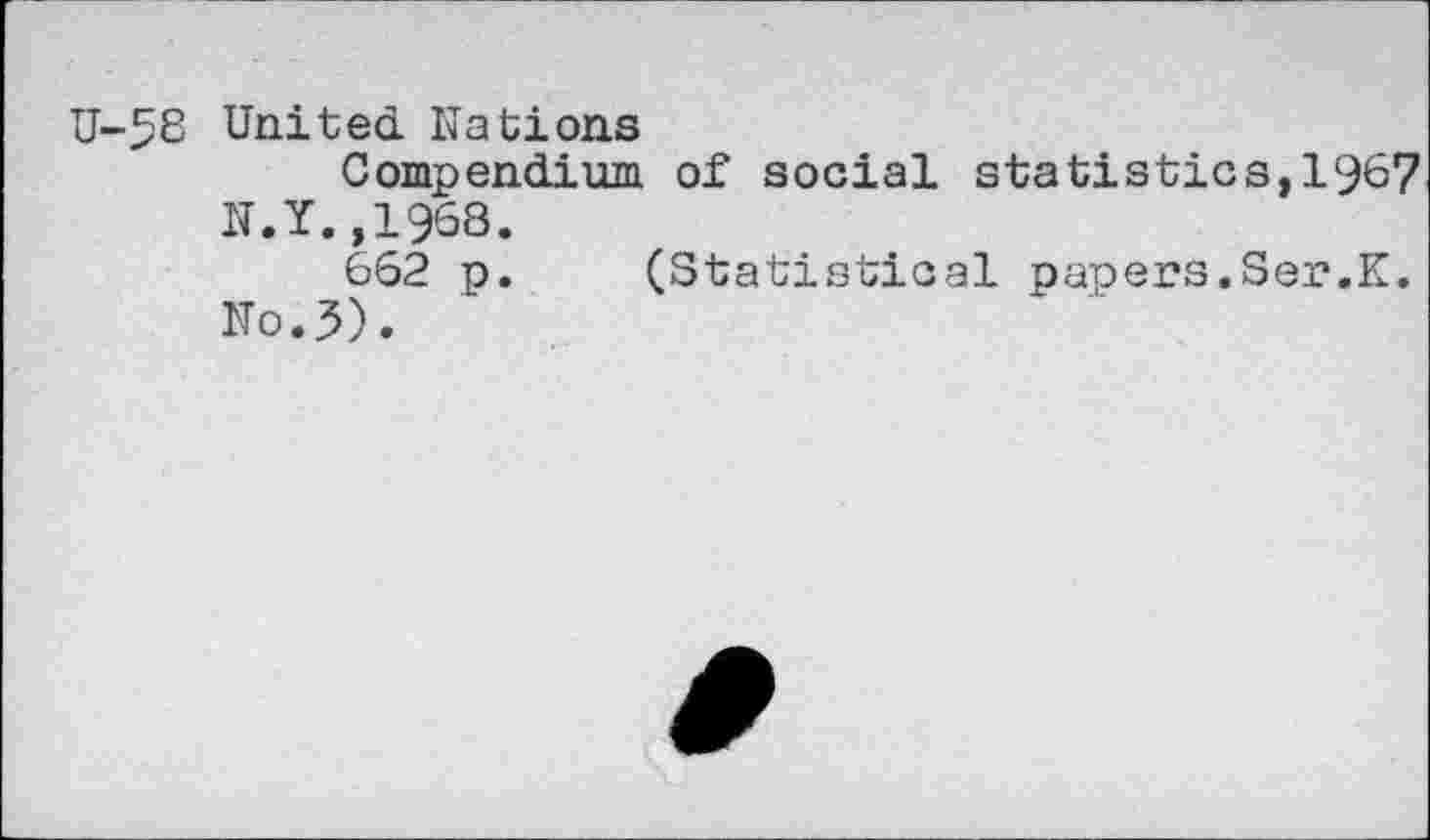 ﻿U-58 United. Nations
Compendium of social statistics,1967 N.Y.,1968.
662 p. (Statistical paoers.Ser.K.
No.5).